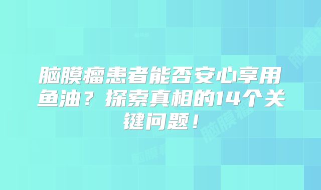 脑膜瘤患者能否安心享用鱼油？探索真相的14个关键问题！
