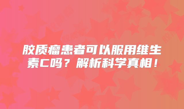 胶质瘤患者可以服用维生素C吗？解析科学真相！