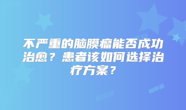 不严重的脑膜瘤能否成功治愈？患者该如何选择治疗方案？