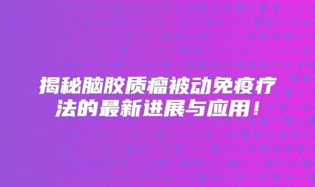 揭秘脑胶质瘤被动免疫疗法的最新进展与应用！