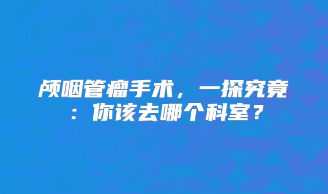 颅咽管瘤手术，一探究竟：你该去哪个科室？