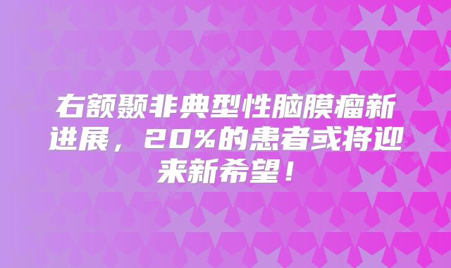 右额颞非典型性脑膜瘤新进展，20%的患者或将迎来新希望！