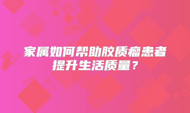 家属如何帮助胶质瘤患者提升生活质量？