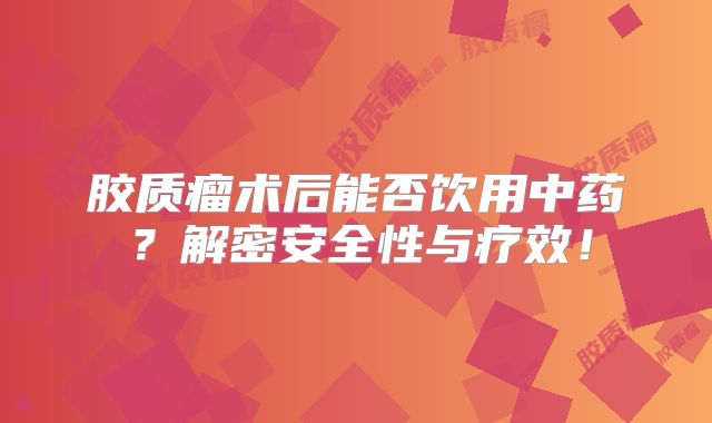 胶质瘤术后能否饮用中药？解密安全性与疗效！