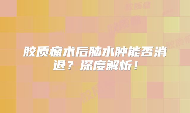 胶质瘤术后脑水肿能否消退？深度解析！
