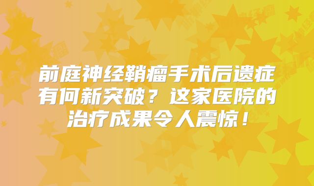 前庭神经鞘瘤手术后遗症有何新突破？这家医院的治疗成果令人震惊！
