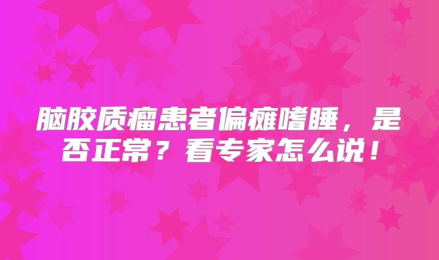 脑胶质瘤患者偏瘫嗜睡，是否正常？看专家怎么说！