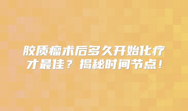 胶质瘤术后多久开始化疗才最佳？揭秘时间节点！