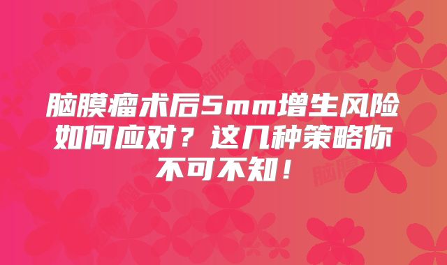 脑膜瘤术后5mm增生风险如何应对？这几种策略你不可不知！