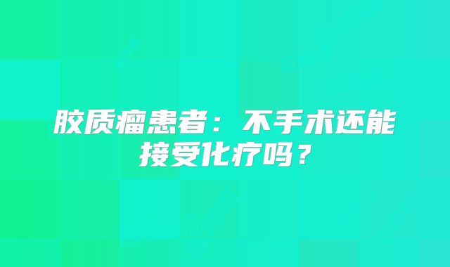 胶质瘤患者：不手术还能接受化疗吗？