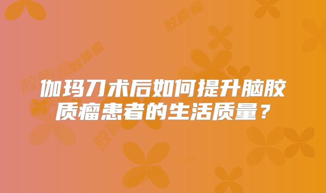 伽玛刀术后如何提升脑胶质瘤患者的生活质量？