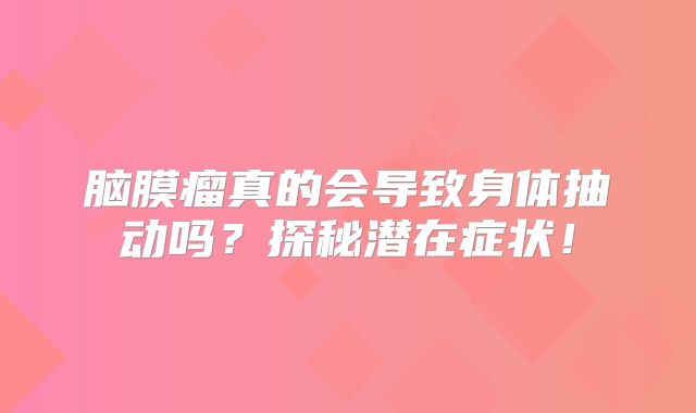 脑膜瘤真的会导致身体抽动吗？探秘潜在症状！