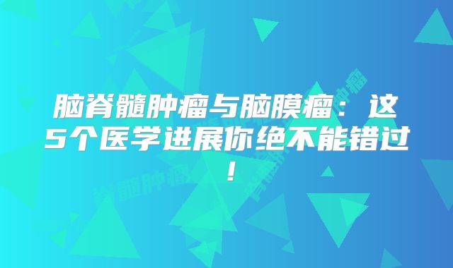 脑脊髓肿瘤与脑膜瘤：这5个医学进展你绝不能错过！