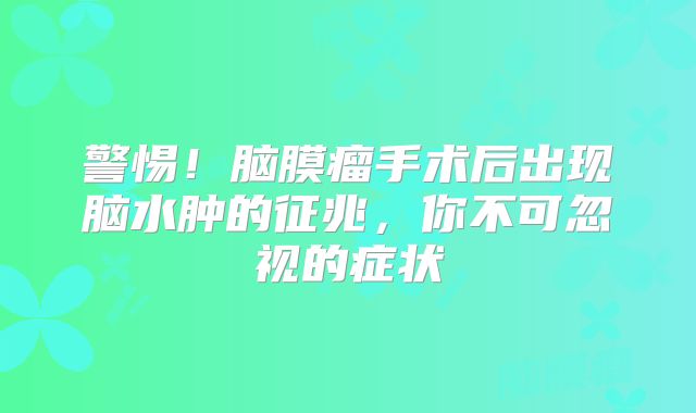 警惕！脑膜瘤手术后出现脑水肿的征兆，你不可忽视的症状