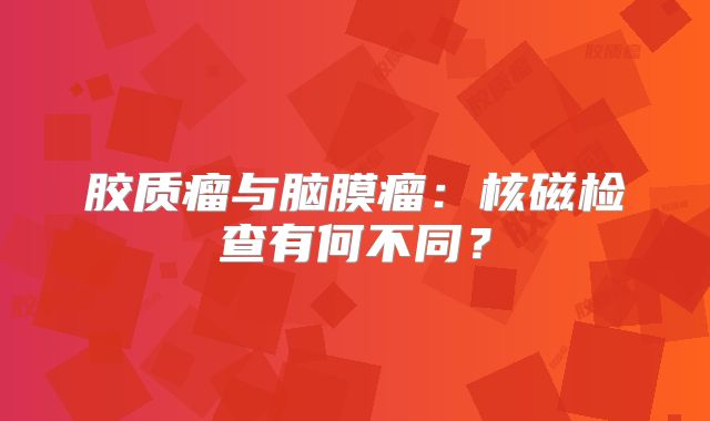 胶质瘤与脑膜瘤：核磁检查有何不同？