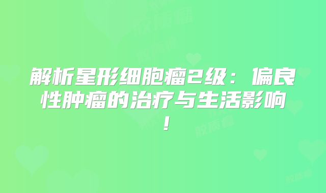 解析星形细胞瘤2级：偏良性肿瘤的治疗与生活影响！