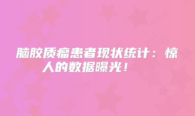 脑胶质瘤患者现状统计：惊人的数据曝光！  