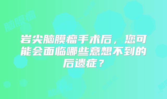 岩尖脑膜瘤手术后，您可能会面临哪些意想不到的后遗症？