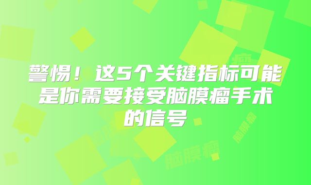 警惕！这5个关键指标可能是你需要接受脑膜瘤手术的信号