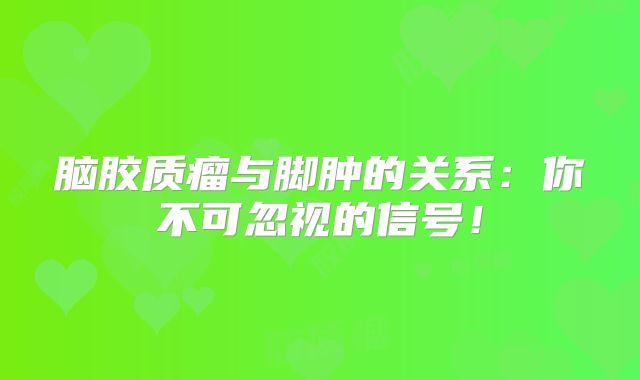 脑胶质瘤与脚肿的关系：你不可忽视的信号！