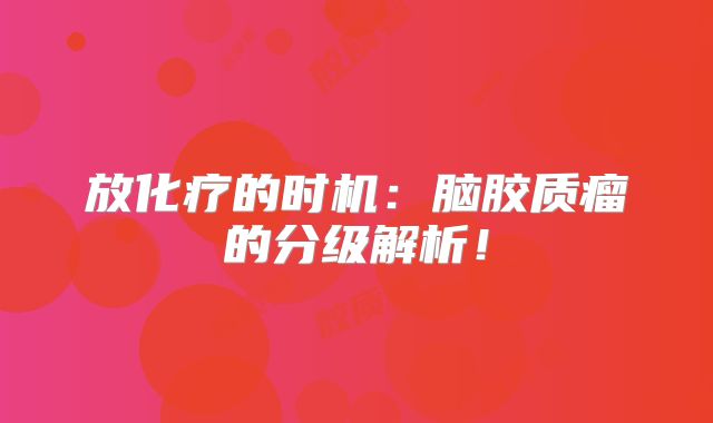 放化疗的时机：脑胶质瘤的分级解析！