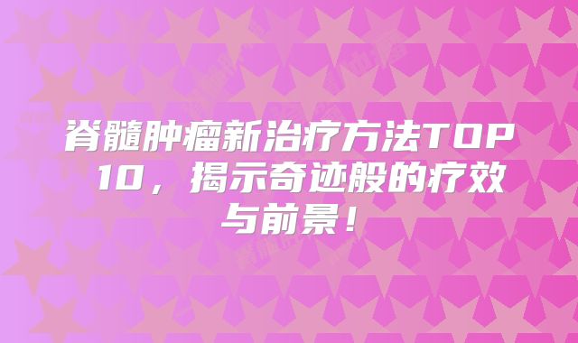 脊髓肿瘤新治疗方法TOP 10，揭示奇迹般的疗效与前景！