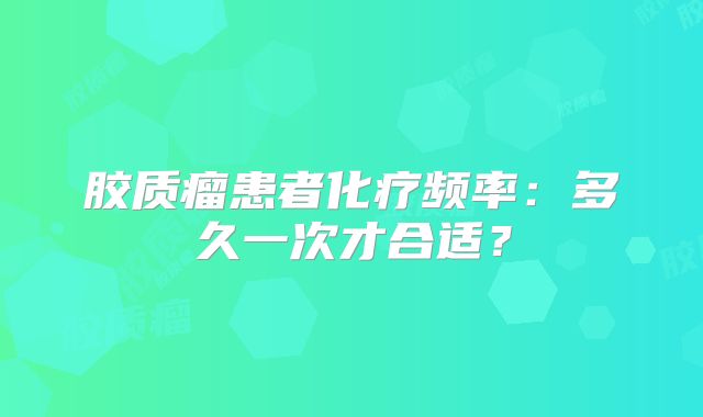 胶质瘤患者化疗频率：多久一次才合适？