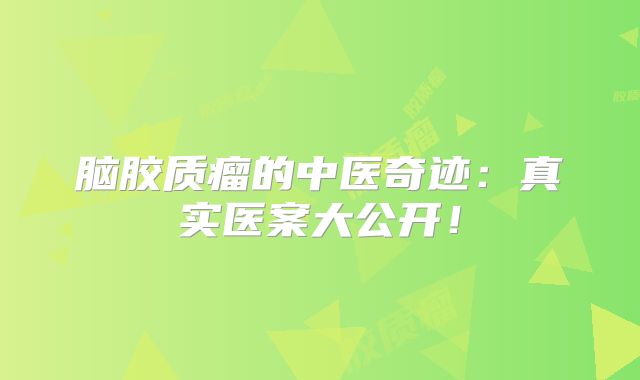 脑胶质瘤的中医奇迹：真实医案大公开！