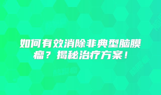 如何有效消除非典型脑膜瘤？揭秘治疗方案！