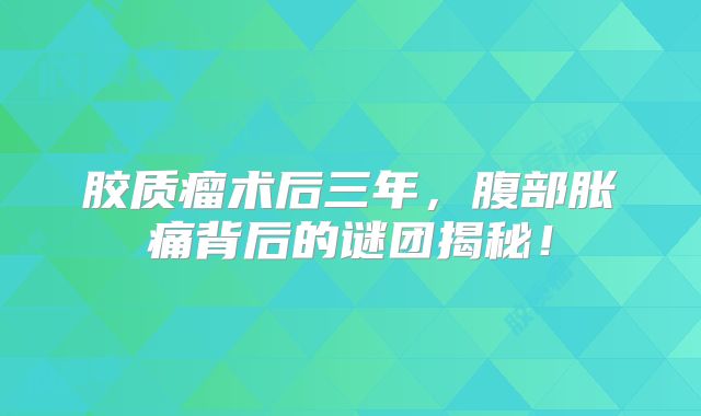 胶质瘤术后三年，腹部胀痛背后的谜团揭秘！