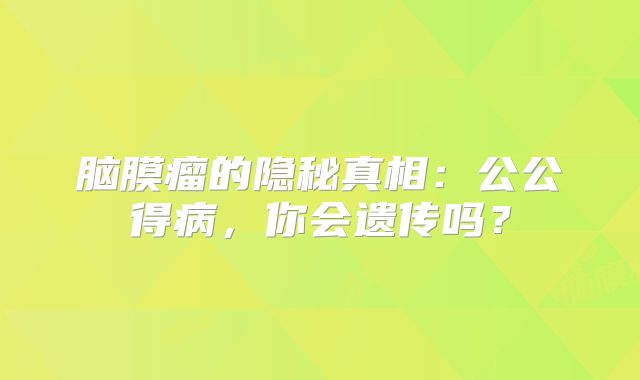 脑膜瘤的隐秘真相：公公得病，你会遗传吗？