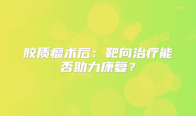 胶质瘤术后：靶向治疗能否助力康复？