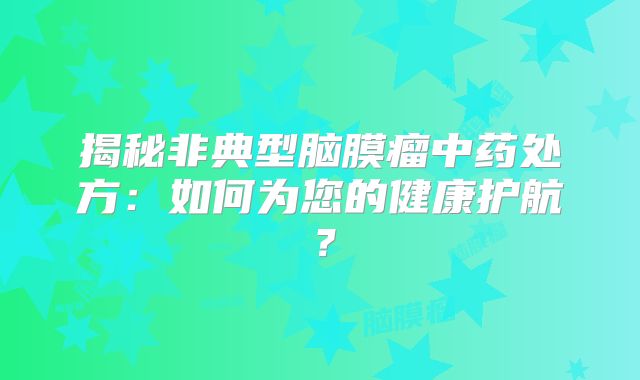 揭秘非典型脑膜瘤中药处方：如何为您的健康护航？