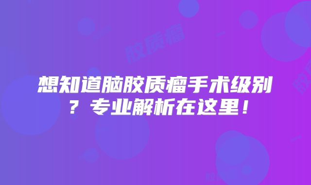 想知道脑胶质瘤手术级别？专业解析在这里！