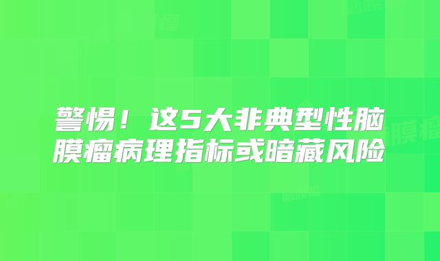 警惕！这5大非典型性脑膜瘤病理指标或暗藏风险