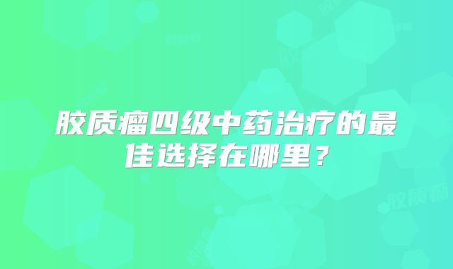 胶质瘤四级中药治疗的最佳选择在哪里？