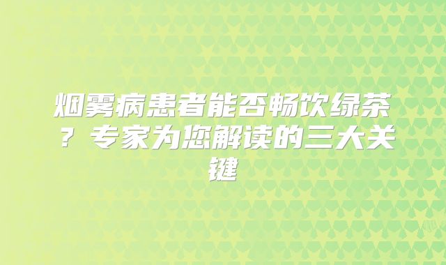 烟雾病患者能否畅饮绿茶？专家为您解读的三大关键