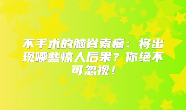 不手术的脑脊索瘤：将出现哪些惊人后果？你绝不可忽视！