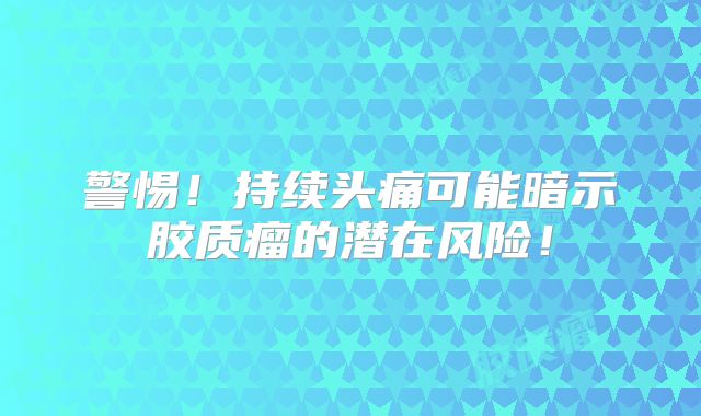 警惕！持续头痛可能暗示胶质瘤的潜在风险！