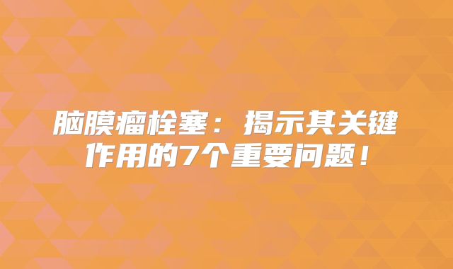 脑膜瘤栓塞：揭示其关键作用的7个重要问题！