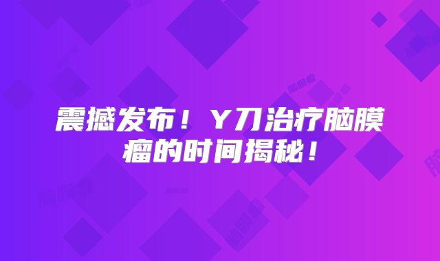 震撼发布！Y刀治疗脑膜瘤的时间揭秘！