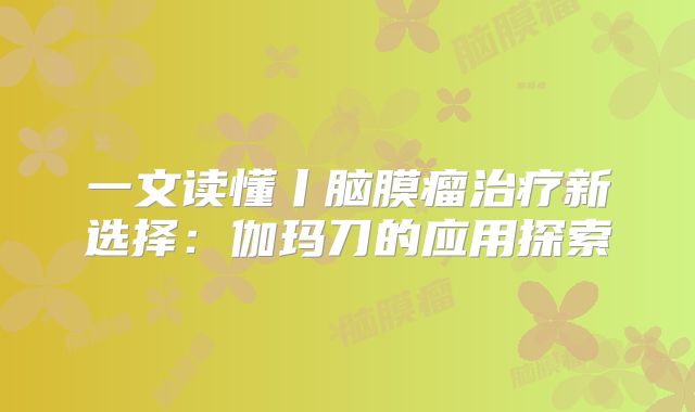 一文读懂丨脑膜瘤治疗新选择：伽玛刀的应用探索