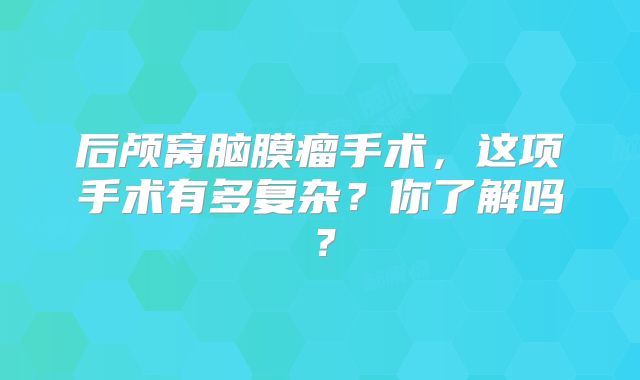 后颅窝脑膜瘤手术，这项手术有多复杂？你了解吗？