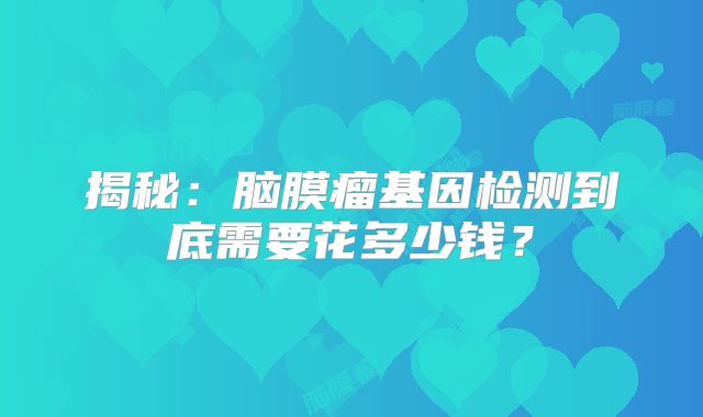 揭秘：脑膜瘤基因检测到底需要花多少钱？