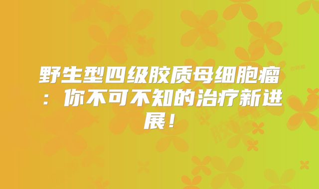 野生型四级胶质母细胞瘤：你不可不知的治疗新进展！