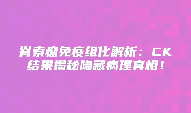 脊索瘤免疫组化解析：CK结果揭秘隐藏病理真相！