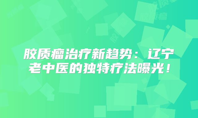 胶质瘤治疗新趋势：辽宁老中医的独特疗法曝光！