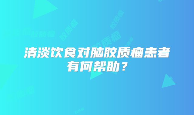 清淡饮食对脑胶质瘤患者有何帮助？
