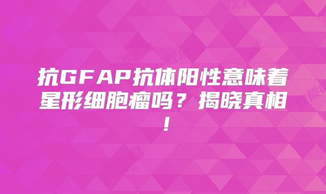抗GFAP抗体阳性意味着星形细胞瘤吗？揭晓真相！