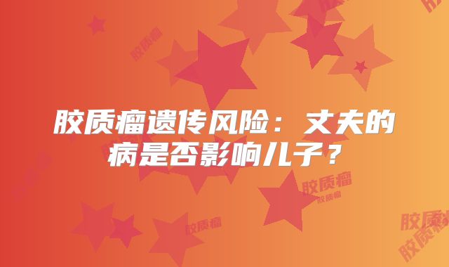 胶质瘤遗传风险：丈夫的病是否影响儿子？